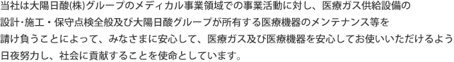 当社は大陽日酸(株)グループのメディカル事業領域での事業活動に対し、医療ガス供給設備の設計･施工・保守点検全般及び大陽日酸グループが所有する医療機器のメンテナンス等を請け負うことによって、みなさまに安心して、医療ガス及び医療機器を安心してお使いいただけるよう日夜努力し、社会に貢献することを使命としています。